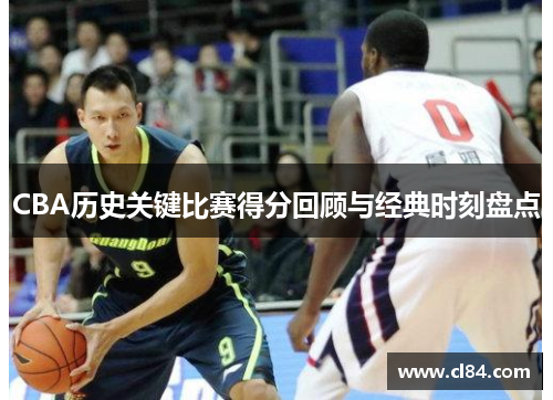 CBA历史关键比赛得分回顾与经典时刻盘点