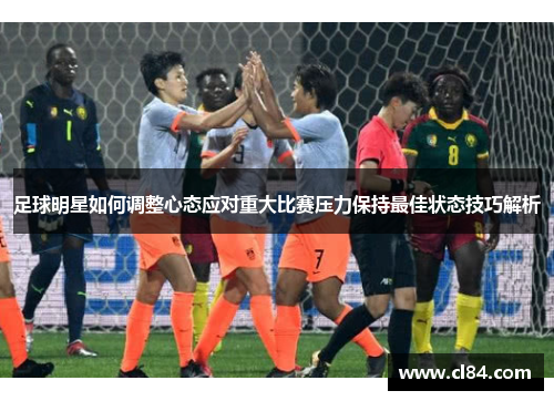 足球明星如何调整心态应对重大比赛压力保持最佳状态技巧解析